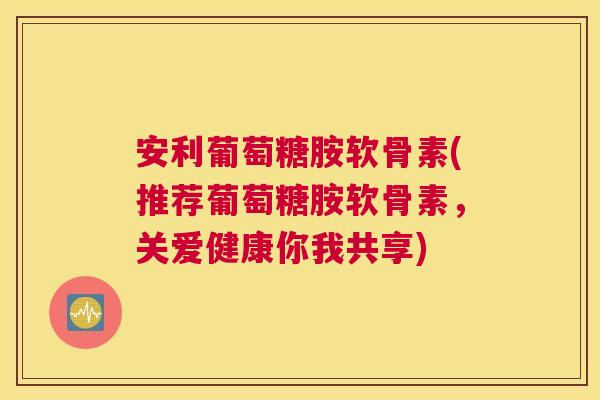 安利葡萄糖胺软骨素(推荐葡萄糖胺软骨素,关爱健康你我共享)