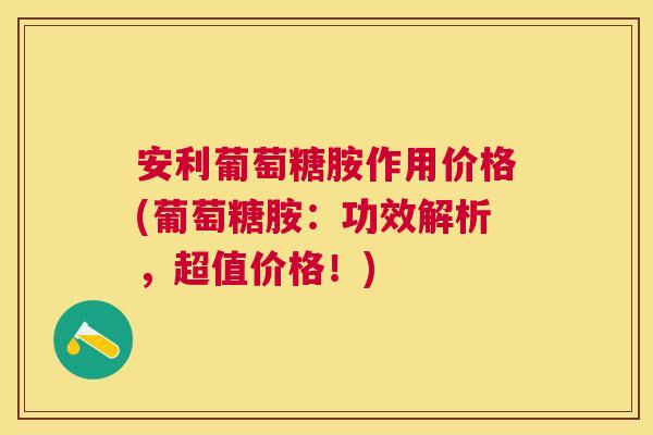 安利葡萄糖胺作用价格(葡萄糖胺：功效解析，超值价格！)
