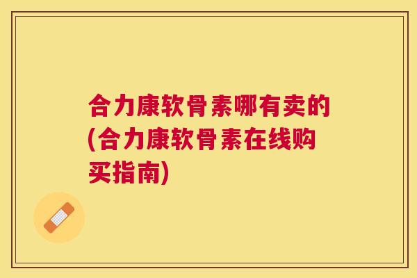 合力康软骨素哪有卖的(合力康软骨素在线购买指南)