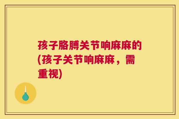 孩子胳膊关节响麻麻的(孩子关节响麻麻,需重视)