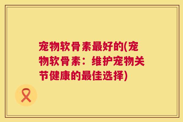 宠物软骨素最好的(宠物软骨素:维护宠物关节健康的最佳选择)
