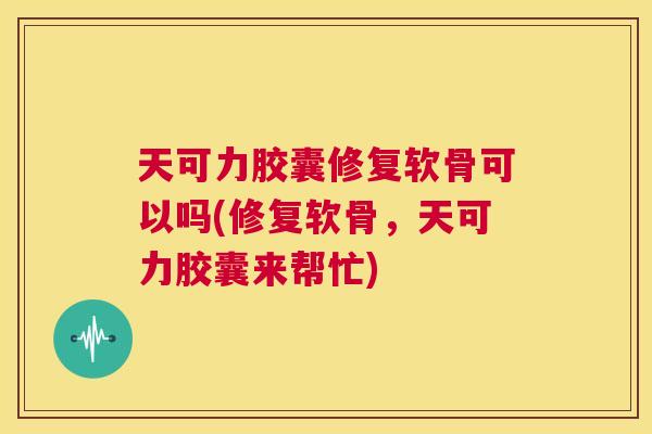 天可力胶囊修复软骨可以吗(修复软骨，天可力胶囊来帮忙)