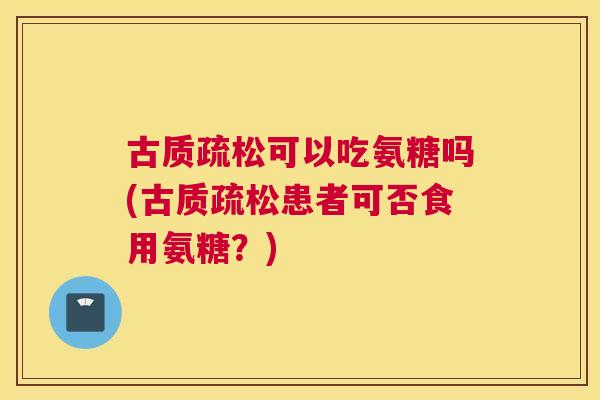 古质疏松可以吃氨糖吗(古质疏松患者可否食用氨糖?) 古质疏松可以吃氨糖吗(古质疏松患者可否食用氨糖?)