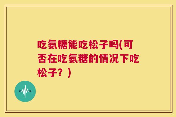 吃氨糖能吃松子吗(可否在吃氨糖的情况下吃松子?) 吃氨糖能吃松子吗(可否在吃氨糖的情况下吃松子?)