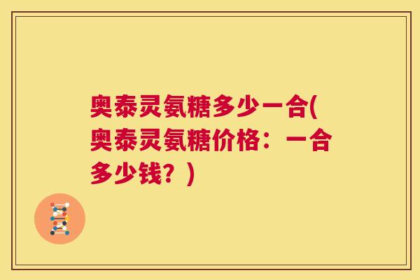 奥泰灵氨糖多少一合(奥泰灵氨糖价格：一合多少钱？)