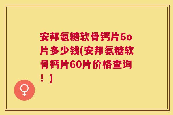 安邦氨糖软骨钙片6o片多少钱(安邦氨糖软骨钙片60片价格查询！)