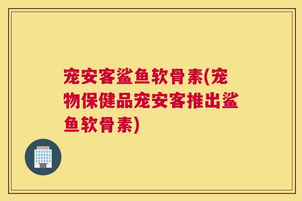 宠安客鲨鱼软骨素(宠物保健品宠安客推出鲨鱼软骨素)