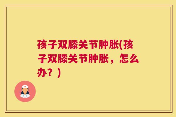 孩子双膝关节(孩子双膝关节,怎么办?) 孩子双膝关节(孩子双膝关节,怎么办?)