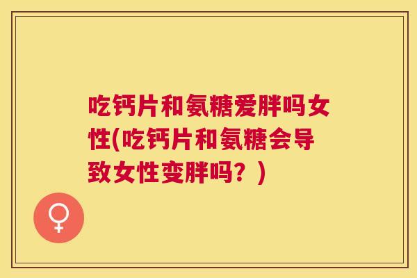 吃钙片和氨糖爱胖吗女性(吃钙片和氨糖会导致女性变胖吗?)
