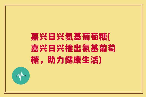 嘉兴日兴氨基葡萄糖(嘉兴日兴推出氨基葡萄糖,助力健康生活)