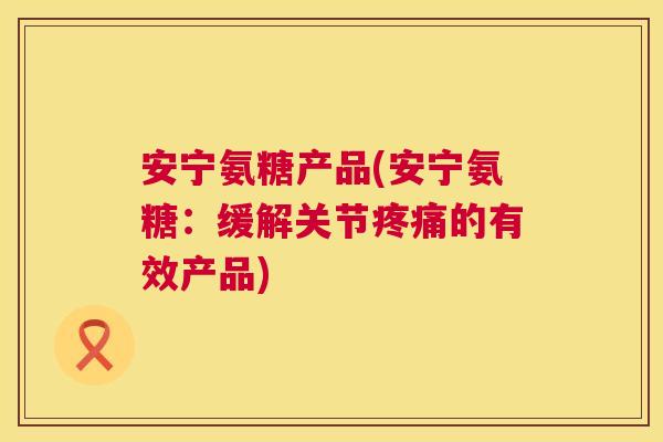安宁氨糖产品(安宁氨糖：缓解关节疼痛的有效产品)