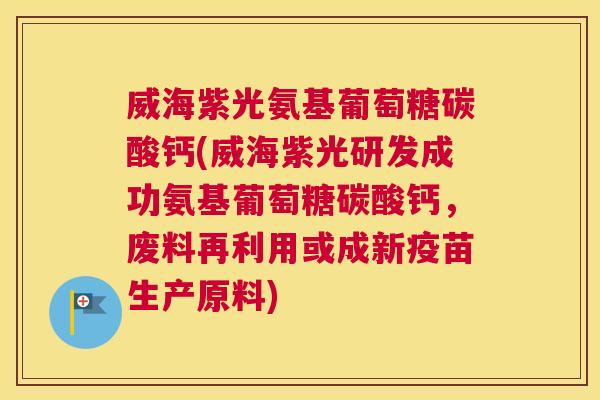 威海紫光氨基葡萄糖碳酸钙(威海紫光研发成功氨基葡萄糖碳酸钙,废料再利用或成新疫苗生产原料)