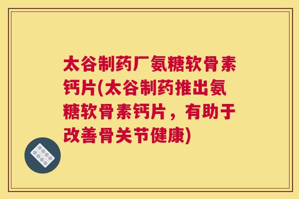 太谷制药厂氨糖软骨素钙片(太谷制药推出氨糖软骨素钙片,有助于改善骨关节健康)