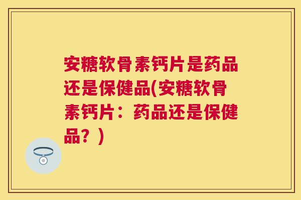 安糖软骨素钙片是药品还是保健品(安糖软骨素钙片：药品还是保健品？)