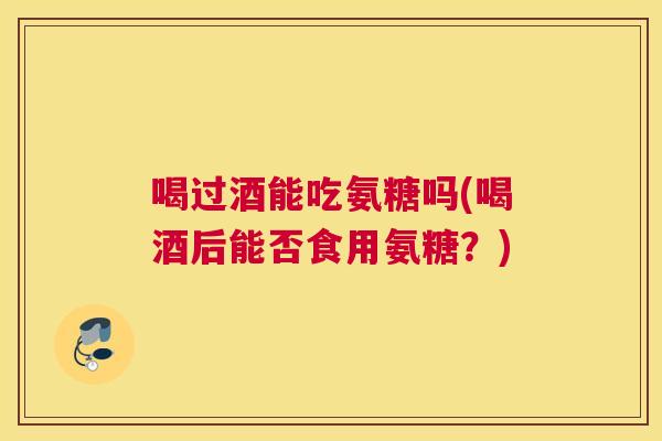 喝过酒能吃氨糖吗(喝酒后能否食用氨糖？)