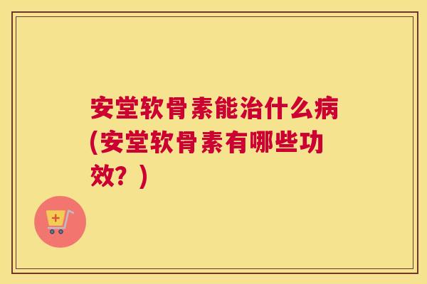 安堂软骨素能什么(安堂软骨素有哪些功效?) 安堂软骨素能什么(安堂软骨素有哪些功效?)