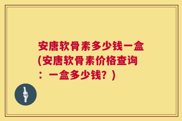 安唐软骨素多少钱一盒(安唐软骨素价格查询:一盒多少钱?)