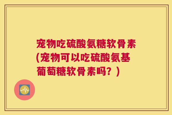 宠物吃硫酸氨糖软骨素(宠物可以吃硫酸氨基葡萄糖软骨素吗?)