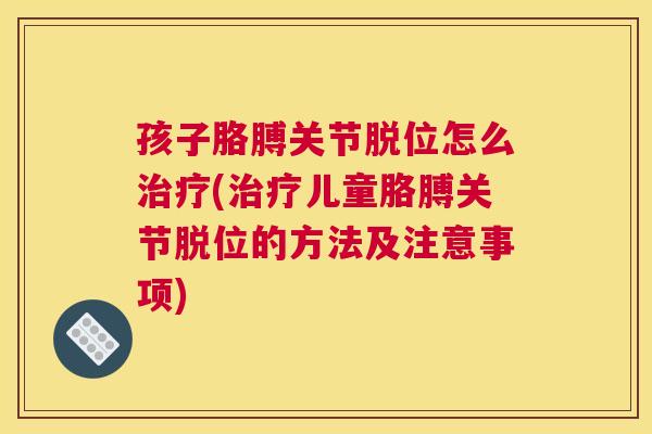 孩子胳膊关节脱位怎么治疗(治疗儿童胳膊关节脱位的方法及注意事项)