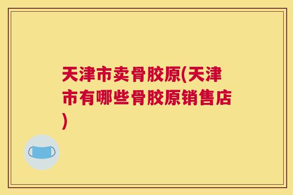 天津市卖骨胶原(天津市有哪些骨胶原销售店)