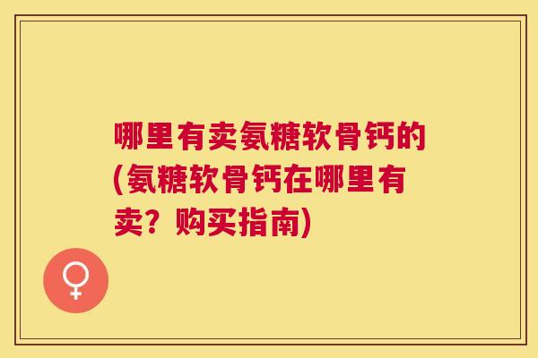 哪里有卖氨糖软骨钙的(氨糖软骨钙在哪里有卖?购买指南)