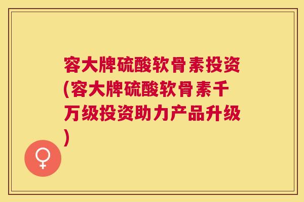 容大牌硫酸软骨素投资(容大牌硫酸软骨素千万级投资助力产品升级)