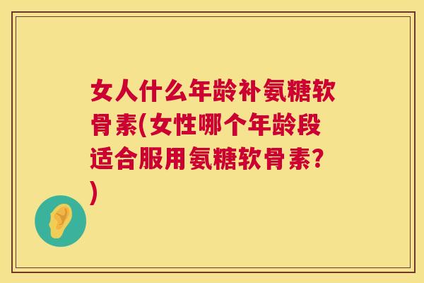 女人什么年龄补氨糖软骨素(女性哪个年龄段适合服用氨糖软骨素？)