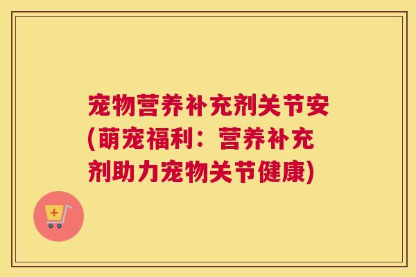 宠物营养补充剂关节安(萌宠福利：营养补充剂助力宠物关节健康)