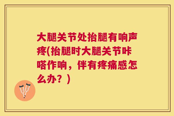 大腿关节处抬腿有响声疼(抬腿时大腿关节咔嗒作响,伴有感怎么办?) 大腿关节处抬腿有响声疼(抬腿时大腿关节咔嗒作响,伴有感怎么办?)
