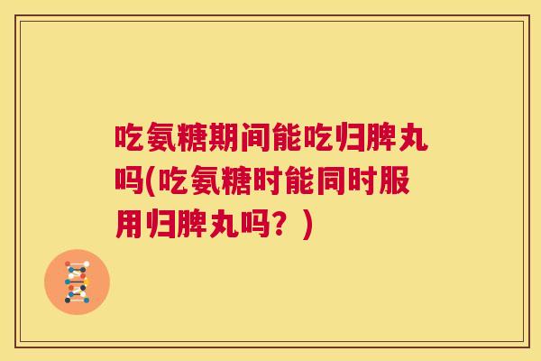 吃氨糖期间能吃归脾丸吗(吃氨糖时能同时服用归脾丸吗?)