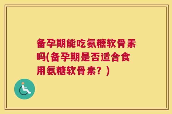 备孕期能吃氨糖软骨素吗(备孕期是否适合食用氨糖软骨素?)