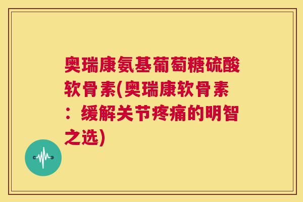 奥瑞康氨基葡萄糖硫酸软骨素(奥瑞康软骨素：缓解关节的明智之选)