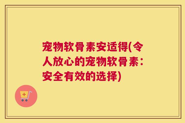 宠物软骨素安适得(令人放心的宠物软骨素:安全有效的选择)