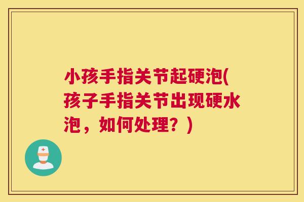 小孩手指关节起硬泡(孩子手指关节出现硬水泡,如何处理?) 小孩手指关节起硬泡(孩子手指关节出现硬水泡,如何处理?)