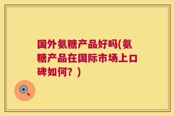 国外氨糖产品好吗(氨糖产品在国际市场上口碑如何？)