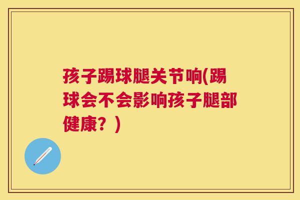 孩子踢球腿关节响(踢球会不会影响孩子腿部健康?) 孩子踢球腿关节响(踢球会不会影响孩子腿部健康?)