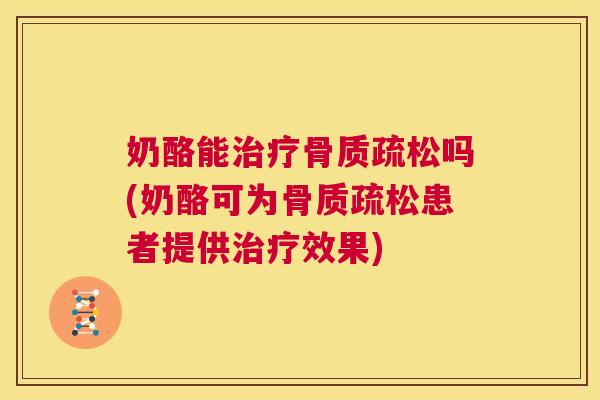 奶酪能治疗骨质疏松吗(奶酪可为骨质疏松患者提供治疗效果)