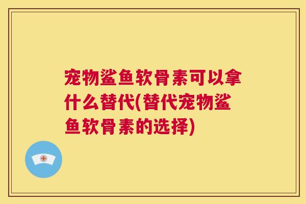 宠物鲨鱼软骨素可以拿什么替代(替代宠物鲨鱼软骨素的选择) 宠物鲨鱼软骨素可以拿什么替代(替代宠物鲨鱼软骨素的选择)
