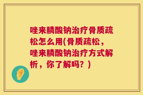 唑来膦酸钠治疗骨质疏松怎么用(骨质疏松,唑来膦酸钠治疗方式解析,你了解吗?)