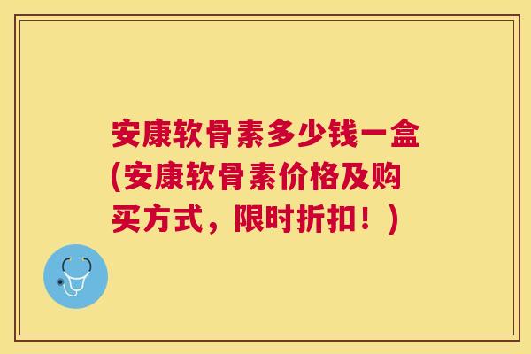 安康软骨素多少钱一盒(安康软骨素价格及购买方式,限时折扣!)