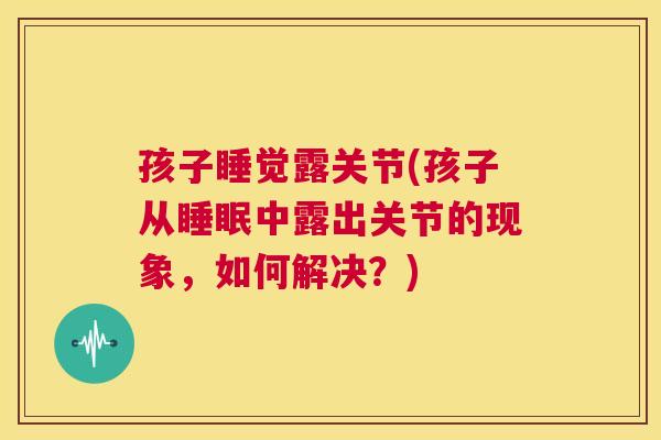 孩子睡觉露关节(孩子从睡眠中露出关节的现象,如何解决?)