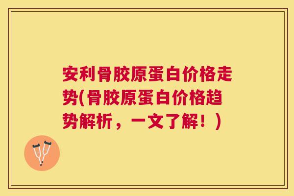 安利骨胶原蛋白价格走势(骨胶原蛋白价格趋势解析,一文了解!)