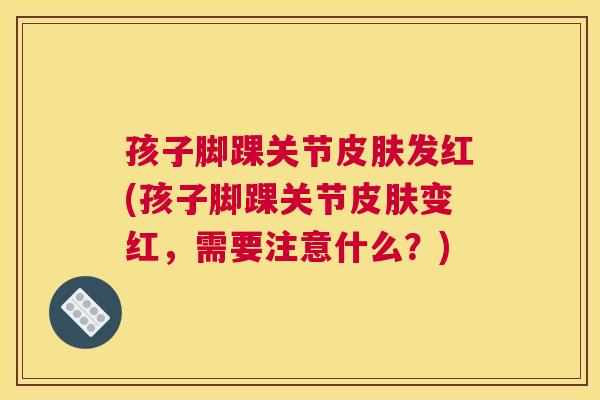 孩子脚踝关节皮肤发红(孩子脚踝关节皮肤变红,需要注意什么?)