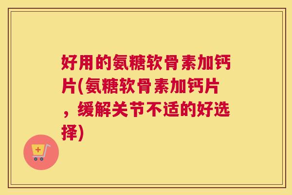 好用的氨糖软骨素加钙片(氨糖软骨素加钙片，缓解关节不适的好选择)