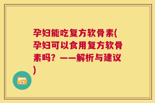 孕妇能吃复方软骨素(孕妇可以食用复方软骨素吗?——解析与建议)