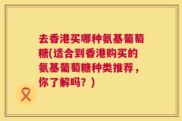 去香港买哪种氨基葡萄糖(适合到香港购买的氨基葡萄糖种类推荐,你了解吗?) 去香港买哪种氨基葡萄糖(适合到香港购买的氨基葡萄糖种类推荐,你了解吗?)