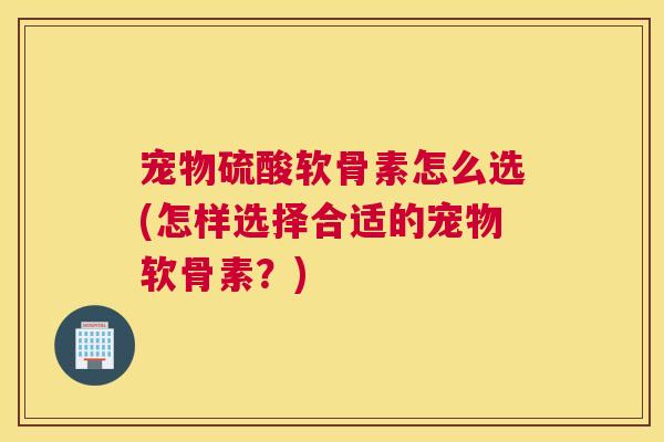 宠物硫酸软骨素怎么选(怎样选择合适的宠物软骨素？)