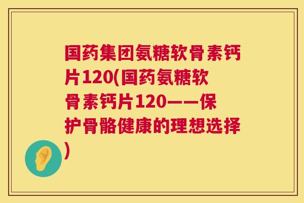 国药集团氨糖软骨素钙片120(国药氨糖软骨素钙片120——保护骨骼健康的理想选择)