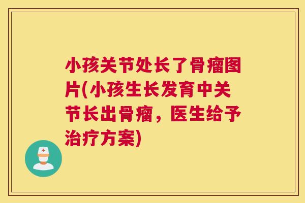 小孩关节处长了骨瘤图片(小孩生长发育中关节长出骨瘤,医生给予治疗方案)