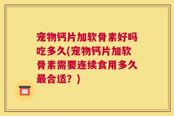宠物钙片加软骨素好吗吃多久(宠物钙片加软骨素需要连续食用多久最合适?)